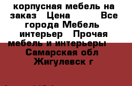 корпусная мебель на заказ › Цена ­ 100 - Все города Мебель, интерьер » Прочая мебель и интерьеры   . Самарская обл.,Жигулевск г.